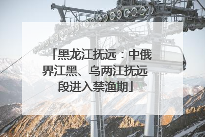 黑龙江抚远：中俄界江黑、乌两江抚远段进入禁渔期